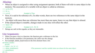 Aliasing:
• When an object is assigned to other using assignment operator, both of them will refer to same object in the
memory. The association of a variable with an object is called as reference.
>>> a=[1,2,3]
>>> b= a
>>> a is b #output is True
• Now, b is said to be reference of a. In other words, there are two references to the same object in the
memory.
• An object with more than one reference has more than one name, hence we say that object is aliased.
• If the aliased object is mutable, changes made in one alias will reflect the other.
>>> b[1]= 34
>>> print(a) #output is [1, 34, 3]
• Strings are safe in this regards, as they are immutable.
List Arguments:
• When you pass a list to a function, the function gets a reference to the list.
• If the function modifies a list parameter, the caller sees the change.
• For example, delete_head removes the first element from a list:
def delete_head(t):
del t[0]
>>> letters = ['a', 'b', 'c’]
>>> delete_head(letters) #The parameter t and the variable letters are aliases for the same object.
>>> print(letters)
['b', 'c']
 