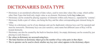 DICTIONARIES DATA TYPE
• Dictionary is an unordered collection of data values, used to store data values like a map, which unlike
other Data Types that hold only single value as an element, Dictionary holds key:value pair.
• Dictionary can be created by placing sequence of elements within curly braces{}, separated by ‘comma’.
• Dictionary holds a pair of values, one being the Key and the other corresponding pair element being its
value.
• Values in a dictionary can be of any datatype and can be duplicated, whereas keys can’t be repeated and
must be immutable. Dictionary keys are case sensitive, same name but different cases of Key will be
treated distinctly.
• Dictionary can also be created by the built-in function dict(). An empty dictionary can be created by just
placing to curly braces{}.
• the values in dictionary are accessed using keys.
• The len() function on dictionary object gives the number of key-value pairs in that object.
• The in operator can be used to check whether any key (not value) appears in the dictionary object.
 