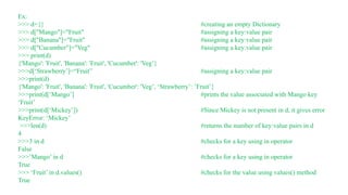 Ex:
>>> d={} #creating an empty Dictionary
>>> d["Mango"]="Fruit" #assigning a key:value pair
>>> d["Banana"]="Fruit" #assigning a key:value pair
>>> d["Cucumber"]="Veg" #assigning a key:value pair
>>> print(d)
{'Mango': 'Fruit', 'Banana': 'Fruit', 'Cucumber': 'Veg’}
>>>d[‘Strawberry’]=“Fruit” #assigning a key:value pair
>>>print(d)
{'Mango': 'Fruit', 'Banana': 'Fruit', 'Cucumber': 'Veg’, ‘Strawberry’: ’Fruit’}
>>>print(d[‘Mango’] #prints the value associated with Mango key
‘Fruit’
>>>print(d[‘Mickey’]) #Since Mickey is not present in d, it gives error
KeyError: ‘Mickey’
>>>len(d) #returns the number of key:value pairs in d
4
>>>3 in d #checks for a key using in operator
False
>>>’Mango’ in d #checks for a key using in operator
True
>>> ‘Fruit’ in d.values() #checks for the value using values() method
True
 