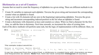 Dictionaries as a set of Counters:
Assume that we need to count the frequency of alphabets in a given string. There are different methods to do
it.
• Create 26 variables to represent each alphabet. Traverse the given string and increment the corresponding
counter when an alphabet is found.
• Create a list with 26 elements (all are zero in the beginning) representing alphabets. Traverse the given
string and increment corresponding indexed position in the list when an alphabet is found.
• Create a dictionary with characters as keys and counters as values. When we find a character for the first
time, we add the item to dictionary. Next time onwards, we increment the value of existing item.
Each of the above methods will perform same task, but the logic of implementation will be different. Here, we
will see the implementation using dictionary.
Ex 1:
EX 1:
 