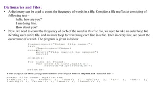 Dictionaries and Files:
• A dictionary can be used to count the frequency of words in a file. Consider a file myfile.txt consisting of
following text –
hello, how are you?
I am doing fine.
How about you?
• Now, we need to count the frequency of each of the word in this file. So, we need to take an outer loop for
iterating over entire file, and an inner loop for traversing each line in a file. Then in every line, we count the
occurrence of a word. The program is given as below
 