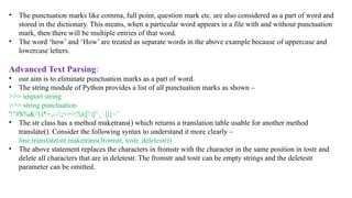 • The punctuation marks like comma, full point, question mark etc. are also considered as a part of word and
stored in the dictionary. This means, when a particular word appears in a file with and without punctuation
mark, then there will be multiple entries of that word.
• The word ‘how’ and ‘How’ are treated as separate words in the above example because of uppercase and
lowercase letters.
Advanced Text Parsing:
• our aim is to eliminate punctuation marks as a part of word.
• The string module of Python provides a list of all punctuation marks as shown –
>>> import string
>>> string.punctuation
'!"#$%&'()*+,-./:;<=>?@[]^_`{|}~’
• The str class has a method maketrans() which returns a translation table usable for another method
translate(). Consider the following syntax to understand it more clearly –
line.translate(str.maketrans(fromstr, tostr, deletestr))
• The above statement replaces the characters in fromstr with the character in the same position in tostr and
delete all characters that are in deletestr. The fromstr and tostr can be empty strings and the deletestr
parameter can be omitted.
 