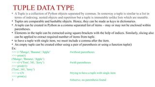 TUPLE DATA TYPE
• A Tuple is a collection of Python objects separated by commas. In someway a tuple is similar to a list in
terms of indexing, nested objects and repetition but a tuple is immutable unlike lists which are mutable.
• Tuples are comparable and hashable objects. Hence, they can be made as keys in dictionaries.
• A tuple can be created in Python as a comma separated list of items – may or may not be enclosed within
parentheses.
• Elements in the tuple can be extracted using square-brackets with the help of indices. Similarly, slicing also
can be applied to extract required number of items from tuple.
• to have a tuple with single item, we must include a comma after the item.
• An empty tuple can be created either using a pair of parenthesis or using a function tuple()
Ex:
>>> t='Mango', 'Banana', 'Apple’ #without parentheses
>>> print(t)
('Mango', 'Banana', 'Apple’)
>>> t1=('Tom', 341, 'Jerry’) #with parentheses
>>> print(t1)
('Tom', 341, 'Jerry’)
>>> x=(3) #trying to have a tuple with single item
>>> print(x)
3 #observe, no parenthesis found
 