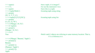 >>> type(x) #not a tuple, it is integer!!
>>> t=3, #or use the statement t=(3,)
>>> type(t) #now this is a tuple
>>> t=tuple('Hello’) #creating tuple using string
>>> print(t)
('H', 'e', 'l', 'l', 'o’)
>>> t=tuple([3,[12,5],'Hi’]) #creating tuple using list
>>> print(t)
(3, [12, 5], 'Hi’)
>>> t=('Mango', 34, 'hi’)
>>> t1=tuple(t)
>>> print(t1)
('Mango', 34, 'hi’)
>>> t is t1
True #both t and t1 objects are referring to same memory location. That is,
t1 is a reference to t.
>>> t=('Mango', 'Banana', 'Apple’)
>>> print(t[1])
Banana
>>> print(t[1:])
('Banana', 'Apple’)
>>> print(t[-1])
Apple
 