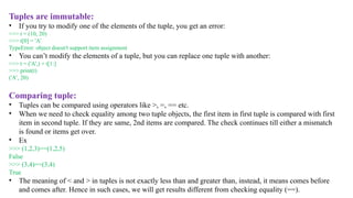 Tuples are immutable:
• If you try to modify one of the elements of the tuple, you get an error:
>>> t = (10, 20)
>>> t[0] = 'A’
TypeError: object doesn't support item assignment
• You can’t modify the elements of a tuple, but you can replace one tuple with another:
>>> t = ('A',) + t[1:]
>>> print(t)
('A’, 20)
Comparing tuple:
• Tuples can be compared using operators like >, =, == etc.
• When we need to check equality among two tuple objects, the first item in first tuple is compared with first
item in second tuple. If they are same, 2nd items are compared. The check continues till either a mismatch
is found or items get over.
• Ex
>>> (1,2,3)==(1,2,5)
False
>>> (3,4)==(3,4)
True
• The meaning of < and > in tuples is not exactly less than and greater than, instead, it means comes before
and comes after. Hence in such cases, we will get results different from checking equality (==).
 