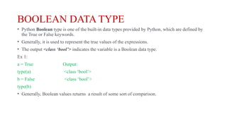 BOOLEAN DATA TYPE
• Python Boolean type is one of the built-in data types provided by Python, which are defined by
the True or False keywords.
• Generally, it is used to represent the true values of the expressions.
• The output <class ‘bool’> indicates the variable is a Boolean data type.
Ex 1:
a = True Output:
type(a) <class ‘bool’>
b = False <class ‘bool’>
type(b)
• Generally, Boolean values returns a result of some sort of comparison.
 