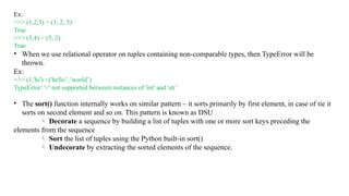 Ex:
>>> (1,2,3) < (1, 2, 5)
True
>>> (3,4) < (5, 2)
True
• When we use relational operator on tuples containing non-comparable types, then TypeError will be
thrown.
Ex:
>>> (1,'hi') <('hello’, 'world’)
TypeError: '<' not supported between instances of 'int' and 'str’
• The sort() function internally works on similar pattern – it sorts primarily by first element, in case of tie it
sorts on second element and so on. This pattern is known as DSU
 Decorate a sequence by building a list of tuples with one or more sort keys preceding the
elements from the sequence
 Sort the list of tuples using the Python built-in sort()
 Undecorate by extracting the sorted elements of the sequence.
 