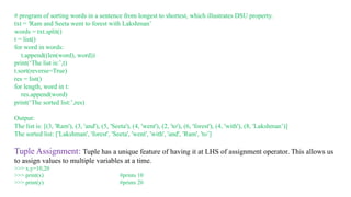# program of sorting words in a sentence from longest to shortest, which illustrates DSU property.
txt = 'Ram and Seeta went to forest with Lakshman’
words = txt.split()
t = list()
for word in words:
t.append((len(word), word))
print(‘The list is:’,t)
t.sort(reverse=True)
res = list()
for length, word in t:
res.append(word)
print(‘The sorted list:’,res)
Output:
The list is: [(3, 'Ram'), (3, 'and'), (5, 'Seeta'), (4, 'went'), (2, 'to'), (6, 'forest'), (4, 'with'), (8, 'Lakshman’)]
The sorted list: ['Lakshman', 'forest', 'Seeta', 'went', 'with', 'and', 'Ram', 'to’]
Tuple Assignment: Tuple has a unique feature of having it at LHS of assignment operator. This allows us
to assign values to multiple variables at a time.
>>> x,y=10,20
>>> print(x) #prints 10
>>> print(y) #prints 20
 