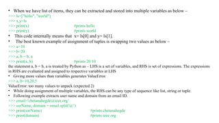 • When we have list of items, they can be extracted and stored into multiple variables as below –
>>> ls=["hello", "world"]
>>> x,y=ls
>>> print(x) #prints hello
>>> print(y) #prints world
• This code internally means that x= ls[0] and y= ls[1].
• The best known example of assignment of tuples is swapping two values as below –
>>> a=10
>>> b=20
>>> a, b = b, a
>>> print(a, b) #prints 20 10
the statement a, b = b, a is treated by Python as – LHS is a set of variables, and RHS is set of expressions. The expressions
in RHS are evaluated and assigned to respective variables at LHS
• Giving more values than variables generates ValueError.
>>> a, b=10,20,5
ValueError: too many values to unpack (expected 2)
• While doing assignment of multiple variables, the RHS can be any type of sequence like list, string or tuple.
• Following example extracts user name and domain from an email ID.
>>> email='chetanahegde@ieee.org’
>>> usrName, domain = email.split('@’)
>>> print(usrName) #prints chetanahegde
>>> print(domain) #prints ieee.org
 