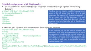 Multiple Assignments with Dictionaries:
• We can combine the method items(), tuple assignment and a for-loop to get a pattern for traversing
dictionary:
d={'Tom': 1292, 'Jerry': 3501, 'Donald': 8913}
for key, val in list(d.items()):
print(val,key)
Output:
1292 Tom
3501 Jerry
8913 Donald
• Once we get a key-value pair, we can create a list of tuples and sort them.
d={'Tom': 9291, 'Jerry': 3501, 'Donald': 8913}
ls=list()
for key, val in d.items():
ls.append((val,key)) #observe inner parentheses
print("List of tuples:",ls)
ls.sort(reverse=True)
print("List of sorted tuples:",ls)
Output:
List of tuples: [(9291, 'Tom'), (3501, 'Jerry'), (8913, 'Donald')] List of sorted tuples: [(9291, 'Tom'), (8913, 'Donald'), (3501,
'Jerry')]
This loop has two iteration variables because items()
returns a list of tuples. And key, val is a tuple
assignment that successively iterates through each of
the key-value pairs in the dictionary. For each
iteration through the loop, both key and value are
advanced to the next key-value pair in the dictionary
in hash order.
we are extracting key, val pair from the dictionary and
appending it to the list ls. While appending, we are putting
inner parentheses to make sure that each pair is treated as a
tuple. Then, we are sorting the list in the descending order.
The sorting would happen based on the telephone number
(val), but not on name (key), as first element in tuple is
telephone number (val).
 
