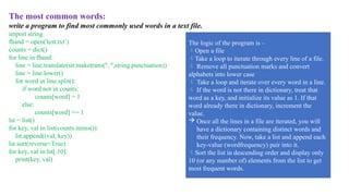 The most common words:
write a program to find most commonly used words in a text file.
import string
fhand = open('test.txt’)
counts = dict()
for line in fhand:
line = line.translate(str.maketrans('', '',string.punctuation))
line = line.lower()
for word in line.split():
if word not in counts:
counts[word] = 1
else:
counts[word] += 1
lst = list()
for key, val in list(counts.items()):
lst.append((val, key))
lst.sort(reverse=True)
for key, val in lst[:10]:
print(key, val)
The logic of the program is –
Open a file
Take a loop to iterate through every line of a file.
 Remove all punctuation marks and convert
alphabets into lower case
 Take a loop and iterate over every word in a line.
 If the word is not there in dictionary, treat that
word as a key, and initialize its value as 1. If that
word already there in dictionary, increment the
value.
 Once all the lines in a file are iterated, you will
have a dictionary containing distinct words and
their frequency. Now, take a list and append each
key-value (wordfrequency) pair into it.
Sort the list in descending order and display only
10 (or any number of) elements from the list to get
most frequent words.
 