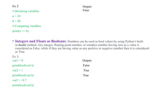 .
Ex 2:
# Declaring variables
a = 10
b = 20
# Comparing variables
print(a == b)
• Integers and Floats as Booleans: Numbers can be used as bool values by using Python’s built-
in bool() method. Any integer, floating-point number, or complex number having zero as a value is
considered as False, while if they are having value as any positive or negative number then it is considered
as True.
Ex 3:
var1 = 0 Output:
print(bool(var1)) False
var2 = 1 True
print(bool(var2)) True
var3 = -9.7
print(bool(var3))
Output:
False
 