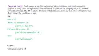Boolean Logic: Boolean can be used in conjunction with conditional statements to make it
simpler. In many cases multiple conditions are needed to evaluate, for this purpose, AND and OR
keywords are used. The AND returns True only if both the conditions are true, while OR returns true
if any one of the conditions is true.
Ex:
num = 10
if num > 1 and num < 10 :
print(“Less then 10")
elif num >10 or num = 10 :
print(“Greater or equal to 10")
else :
print(“Not in range")
Output:
Greater or equal to 10
 