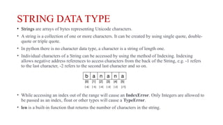STRING DATA TYPE
• Strings are arrays of bytes representing Unicode characters.
• A string is a collection of one or more characters. It can be created by using single quote, double-
quote or triple quote.
• In python there is no character data type, a character is a string of length one.
• Individual characters of a String can be accessed by using the method of Indexing. Indexing
allows negative address references to access characters from the back of the String, e.g. -1 refers
to the last character, -2 refers to the second last character and so on.
• While accessing an index out of the range will cause an IndexError. Only Integers are allowed to
be passed as an index, float or other types will cause a TypeError.
• len is a built-in function that returns the number of characters in the string.
[-1]
[-6] [-5] [-4] [-3] [-2]
 