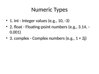 Numeric Types
• 1. int - Integer values (e.g., 10, -3)
• 2. float - Floating-point numbers (e.g., 3.14, -
0.001)
• 3. complex - Complex numbers (e.g., 1 + 2j)
 