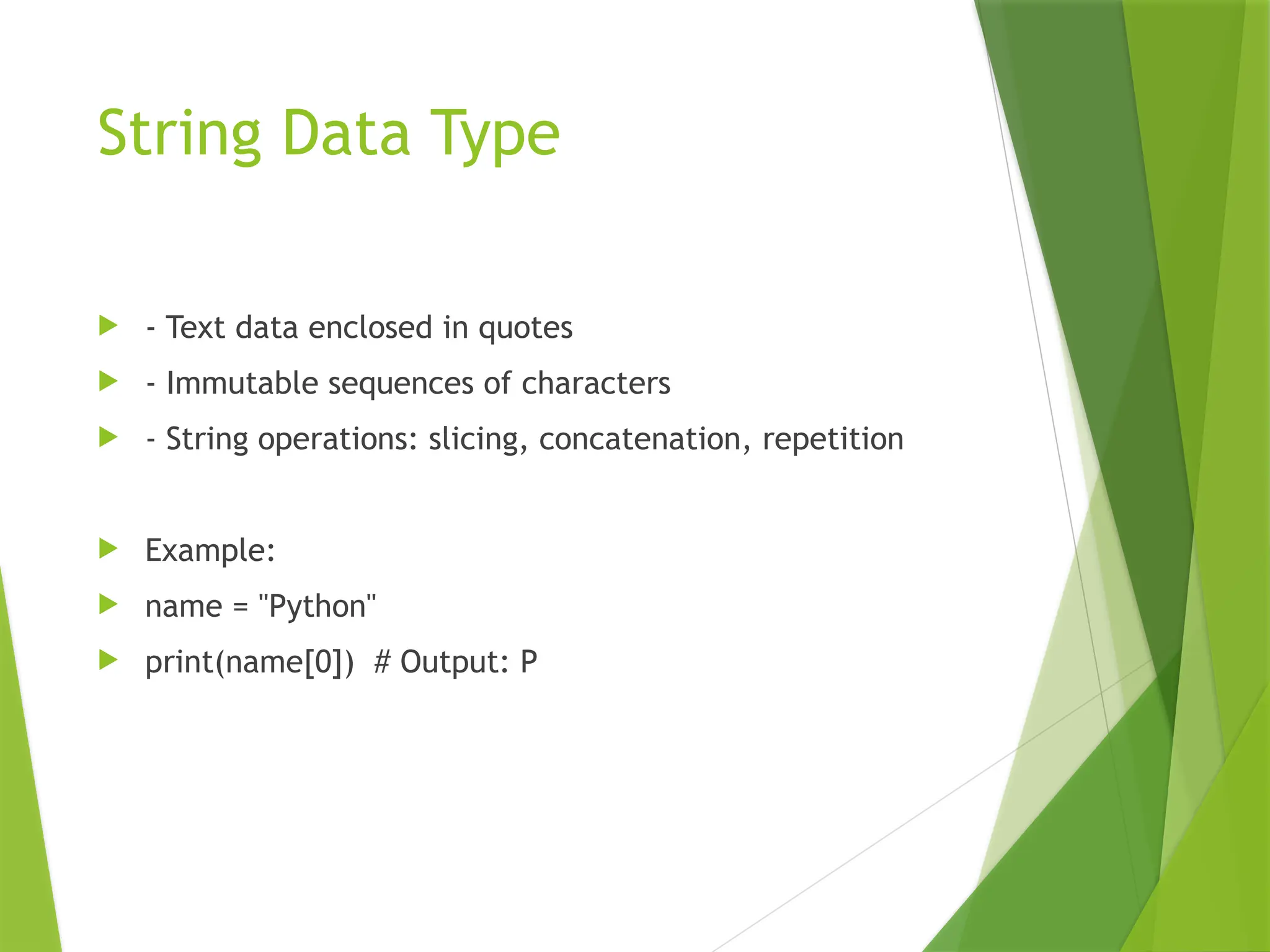 String Data Type
 - Text data enclosed in quotes
 - Immutable sequences of characters
 - String operations: slicing, concatenation, repetition
 Example:
 name = "Python"
 print(name[0]) # Output: P
 