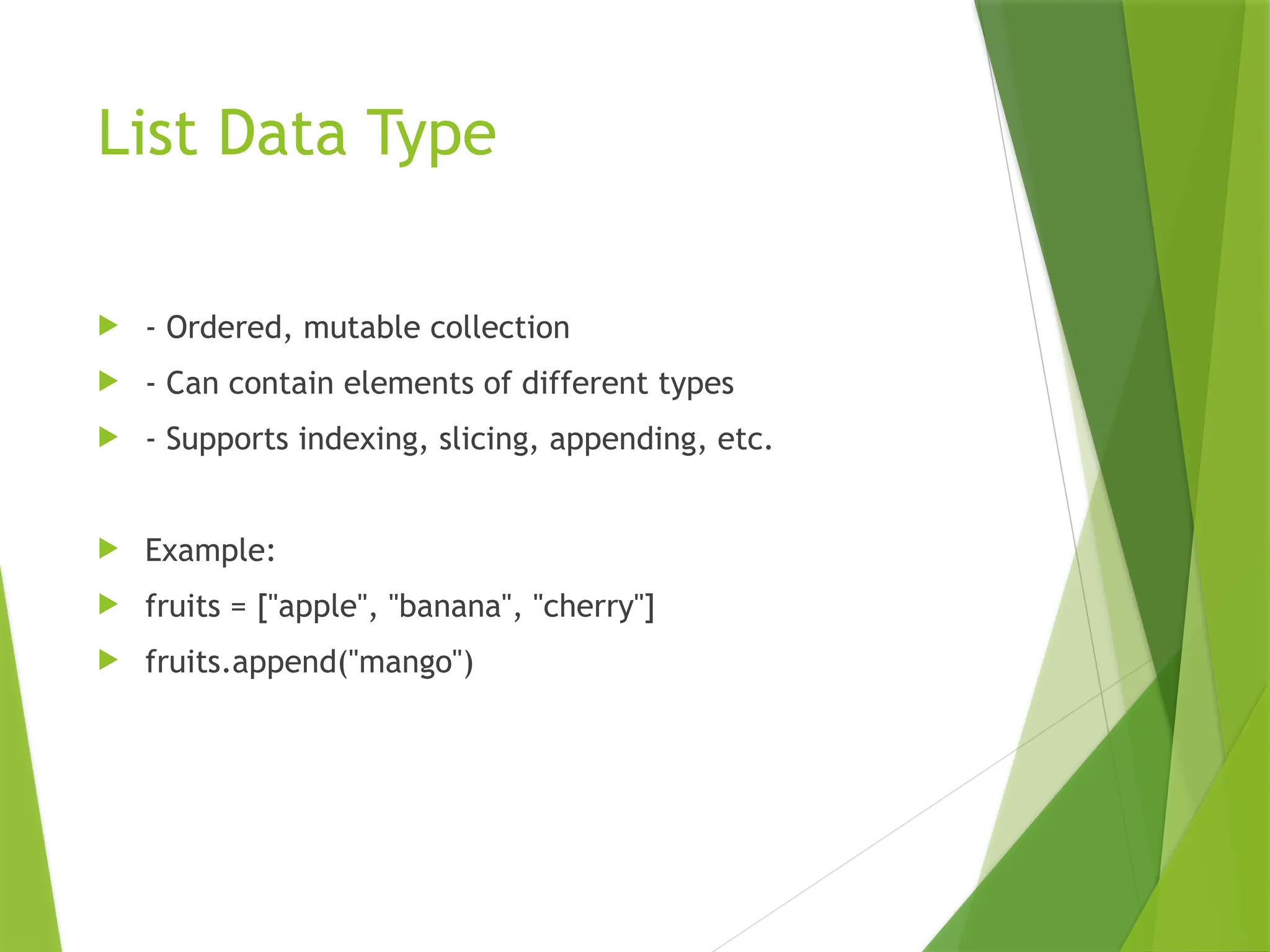 List Data Type
 - Ordered, mutable collection
 - Can contain elements of different types
 - Supports indexing, slicing, appending, etc.
 Example:
 fruits = ["apple", "banana", "cherry"]
 fruits.append("mango")
 
