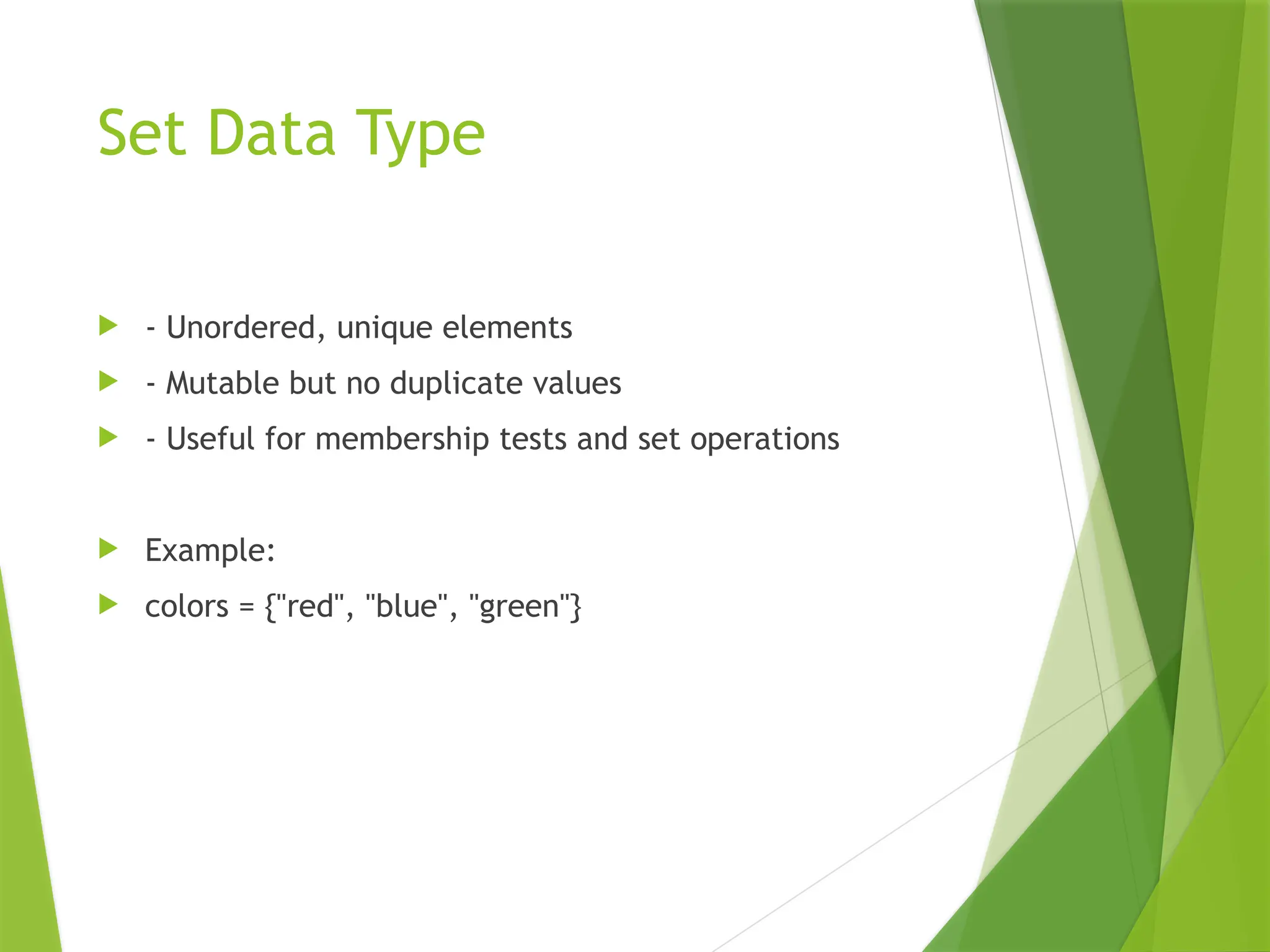 Set Data Type
 - Unordered, unique elements
 - Mutable but no duplicate values
 - Useful for membership tests and set operations
 Example:
 colors = {"red", "blue", "green"}
 