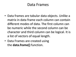 Data Frames
• Data frames are tabular data objects. Unlike a
matrix in data frame each column can contain
different modes ...