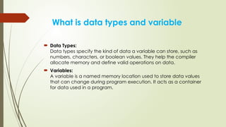 What is data types and variable
 Data Types:
Data types specify the kind of data a variable can store, such as
numbers, characters, or boolean values. They help the compiler
allocate memory and define valid operations on data.
 Variables:
A variable is a named memory location used to store data values
that can change during program execution. It acts as a container
for data used in a program.
 