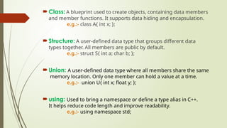  Class: A blueprint used to create objects, containing data members
and member functions. It supports data hiding and encapsulation.
e.g.:- class A{ int x; };
 Structure: A user-defined data type that groups different data
types together. All members are public by default.
e.g.:- struct S{ int a; char b; };
 Union: A user-defined data type where all members share the same
memory location. Only one member can hold a value at a time.
e.g.:- union U{ int x; float y; };
 using: Used to bring a namespace or define a type alias in C++.
It helps reduce code length and improve readability.
e.g.:- using namespace std;
 