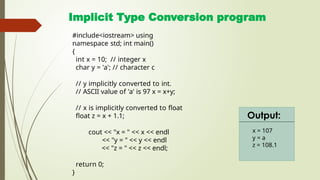 Implicit Type Conversion program
#include<iostream> using
namespace std; int main()
{
int x = 10; // integer x
char y = 'a'; // character c
// y implicitly converted to int.
// ASCII value of 'a' is 97 x = x+y;
// x is implicitly converted to float
float z = x + 1.1;
cout << "x = " << x << endl
<< "y = " << y << endl
<< "z = " << z << endl;
return 0;
}
x = 107
y = a
z = 108.1
Output:
 
