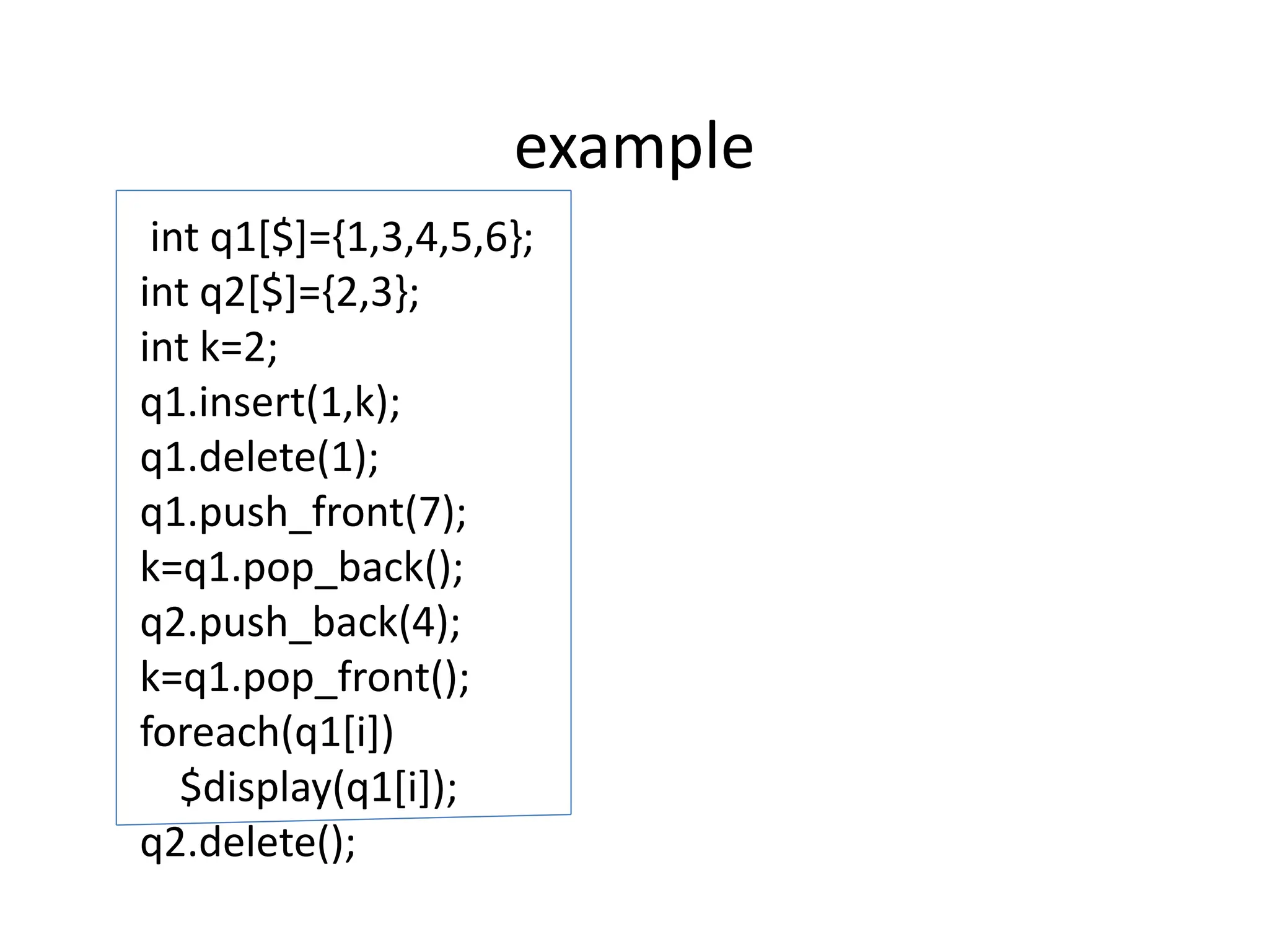 example
int q1[$]={1,3,4,5,6};
int q2[$]={2,3};
int k=2;
q1.insert(1,k);
q1.delete(1);
q1.push_front(7);
k=q1.pop_back();
q2.push_back(4);
k=q1.pop_front();
foreach(q1[i])
$display(q1[i]);
q2.delete();
 