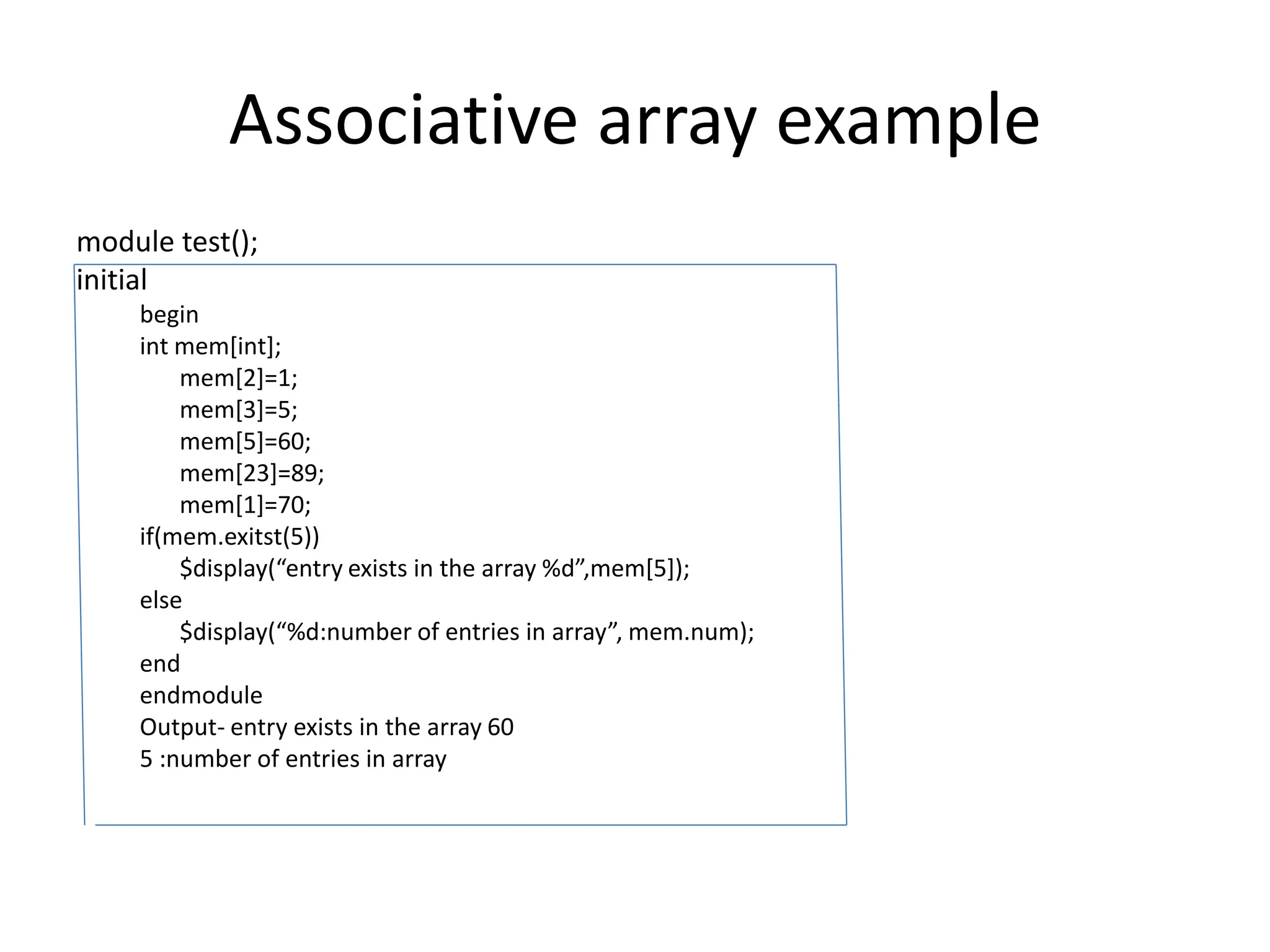 Associative array example
module test();
initial
begin
int mem[int];
mem[2]=1;
mem[3]=5;
mem[5]=60;
mem[23]=89;
mem[1]=70;
if(mem.exitst(5))
$display(“entry exists in the array %d”,mem[5]);
else
$display(“%d:number of entries in array”, mem.num);
end
endmodule
Output- entry exists in the array 60
5 :number of entries in array
 