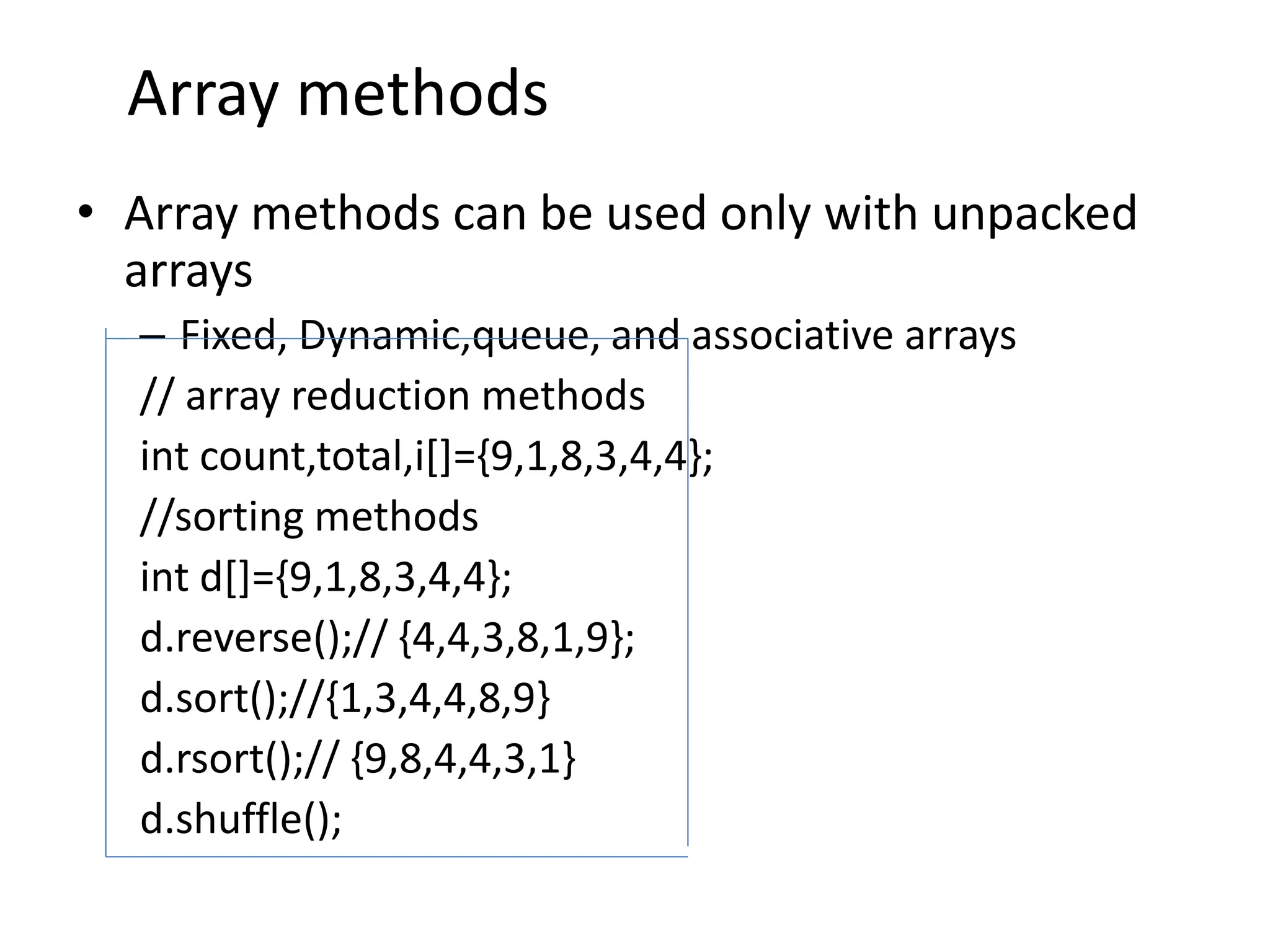 Array methods
• Array methods can be used only with unpacked
arrays
– Fixed, Dynamic,queue, and associative arrays
// array reduction methods
int count,total,i[]={9,1,8,3,4,4};
//sorting methods
int d[]={9,1,8,3,4,4};
d.reverse();// {4,4,3,8,1,9};
d.sort();//{1,3,4,4,8,9}
d.rsort();// {9,8,4,4,3,1}
d.shuffle();
 