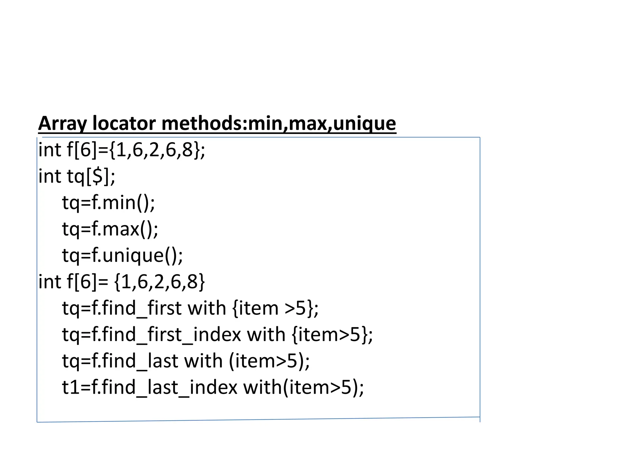 Array locator methods:min,max,unique
int f[6]={1,6,2,6,8};
int tq[$];
tq=f.min();
tq=f.max();
tq=f.unique();
int f[6]= {1,6,2,6,8}
tq=f.find_first with {item >5};
tq=f.find_first_index with {item>5};
tq=f.find_last with (item>5);
t1=f.find_last_index with(item>5);
 