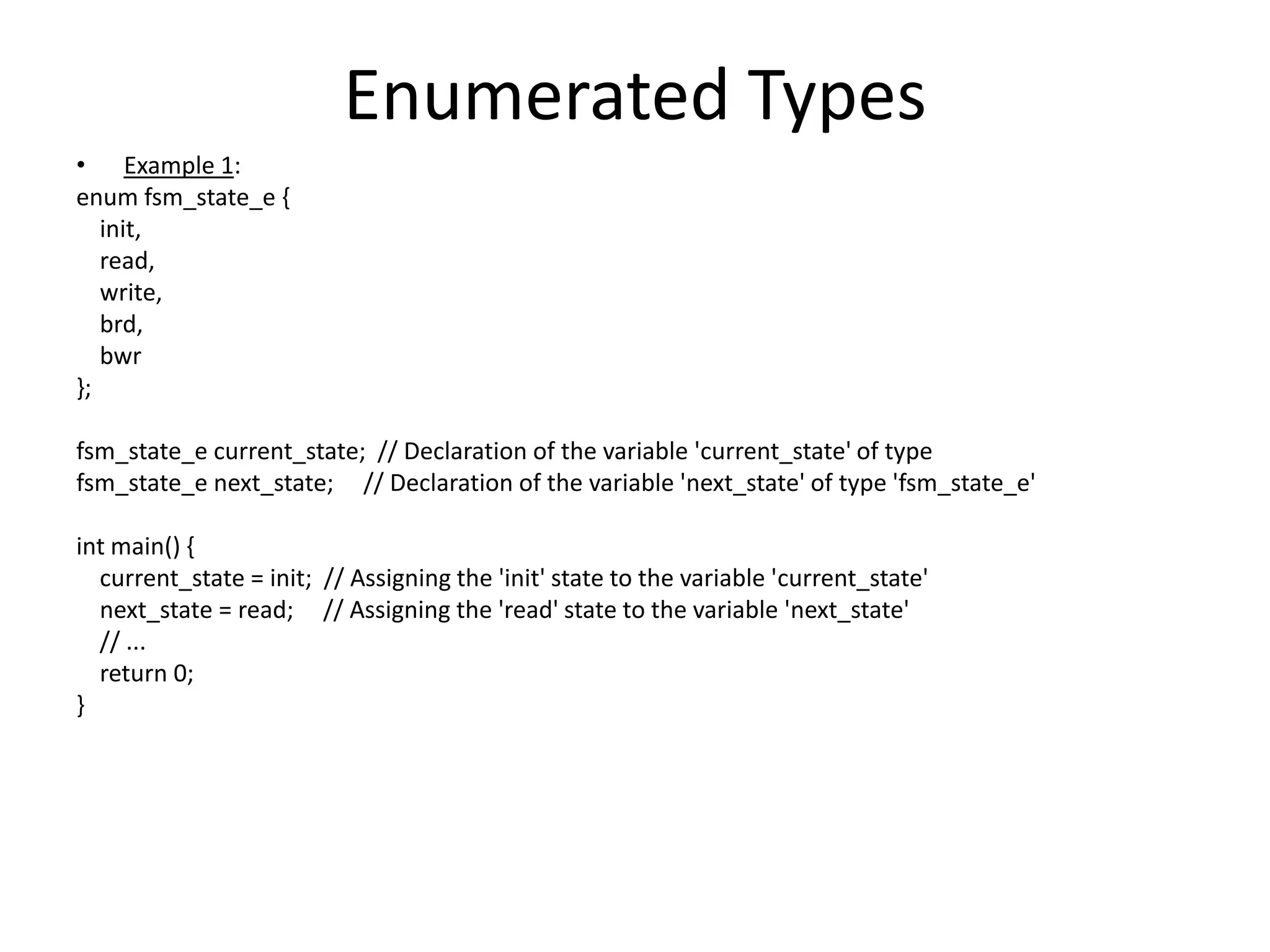 Enumerated Types
• Example 1:
enum fsm_state_e {
init,
read,
write,
brd,
bwr
};
fsm_state_e current_state; // Declaration of the variable 'current_state' of type
fsm_state_e next_state; // Declaration of the variable 'next_state' of type 'fsm_state_e'
int main() {
current_state = init; // Assigning the 'init' state to the variable 'current_state'
next_state = read; // Assigning the 'read' state to the variable 'next_state'
// ...
return 0;
}
 