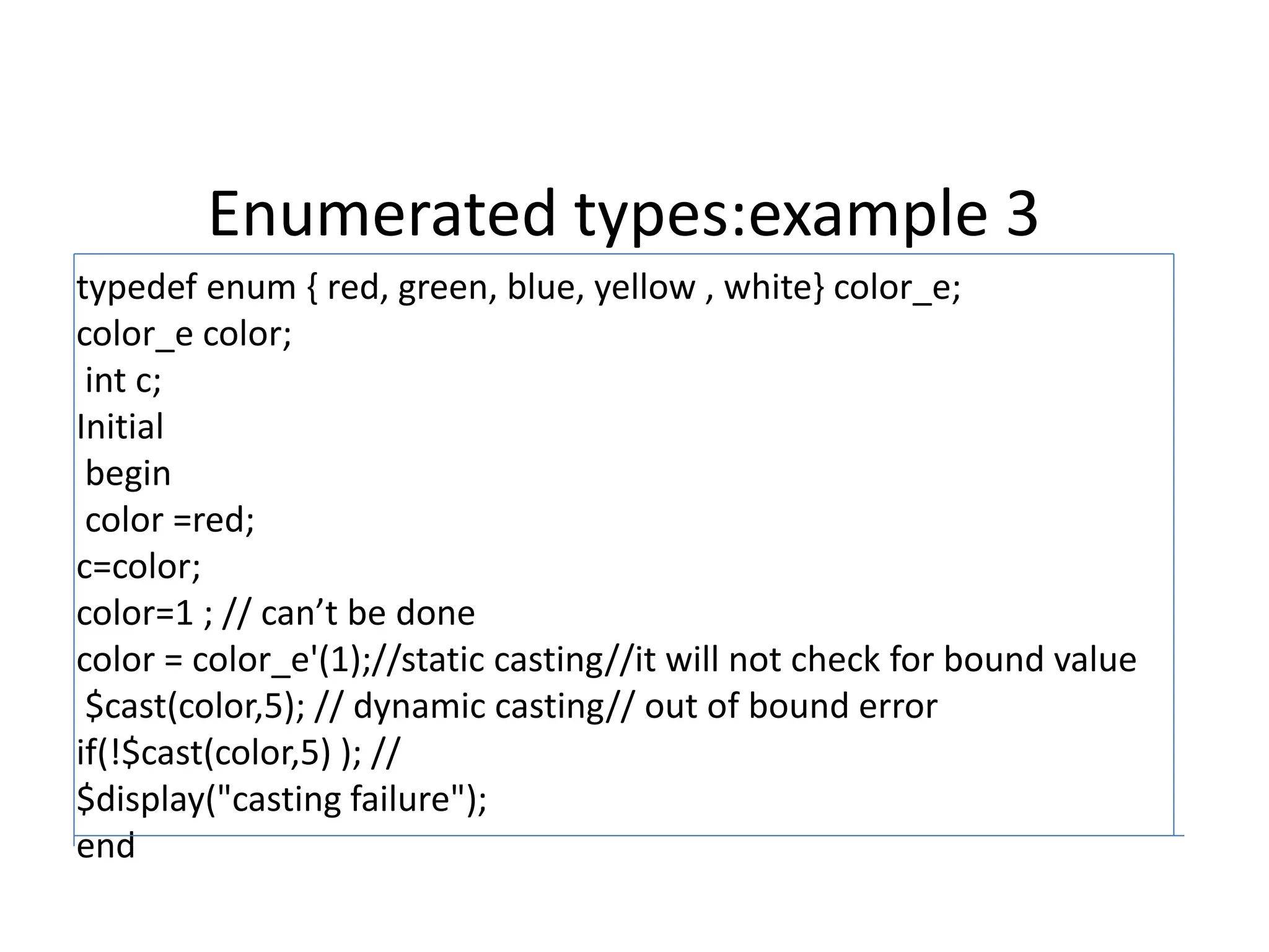 Enumerated types:example 3
typedef enum { red, green, blue, yellow , white} color_e;
color_e color;
int c;
Initial
begin
color =red;
c=color;
color=1 ; // can’t be done
color = color_e'(1);//static casting//it will not check for bound value
$cast(color,5); // dynamic casting// out of bound error
if(!$cast(color,5) ); //
$display("casting failure");
end
 