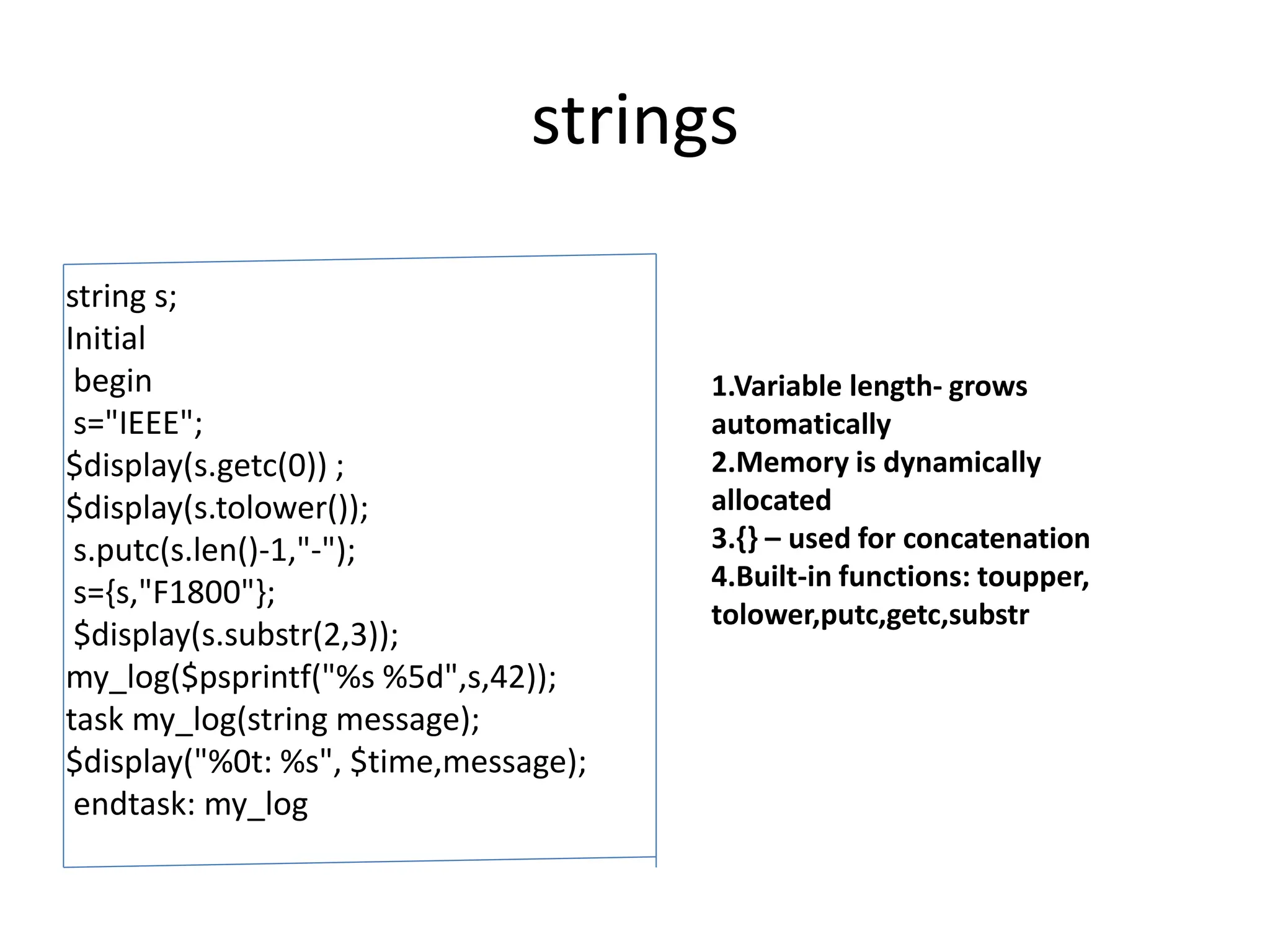 strings
string s;
Initial
begin
s="IEEE";
$display(s.getc(0)) ;
$display(s.tolower());
s.putc(s.len()-1,"-");
s={s,"F1800"};
$display(s.substr(2,3));
my_log($psprintf("%s %5d",s,42));
task my_log(string message);
$display("%0t: %s", $time,message);
endtask: my_log
1.Variable length- grows
automatically
2.Memory is dynamically
allocated
3.{} – used for concatenation
4.Built-in functions: toupper,
tolower,putc,getc,substr
 