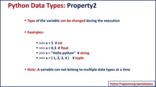 Python Programming Specialization
Python Programming – Data Structures
Python Data Types: Property2
▪ Type of the variable can be changed during the execution
▪ Examples:
▪ >>> x = 5 # int
▪ >>> x = 0.3 # float
▪ >>> x = “Hello python” # string
▪ >>> x = ( 1, 2, 3, 4 ) # tuple
▪ Note: A variable can not belong to multiple data types at a time
 