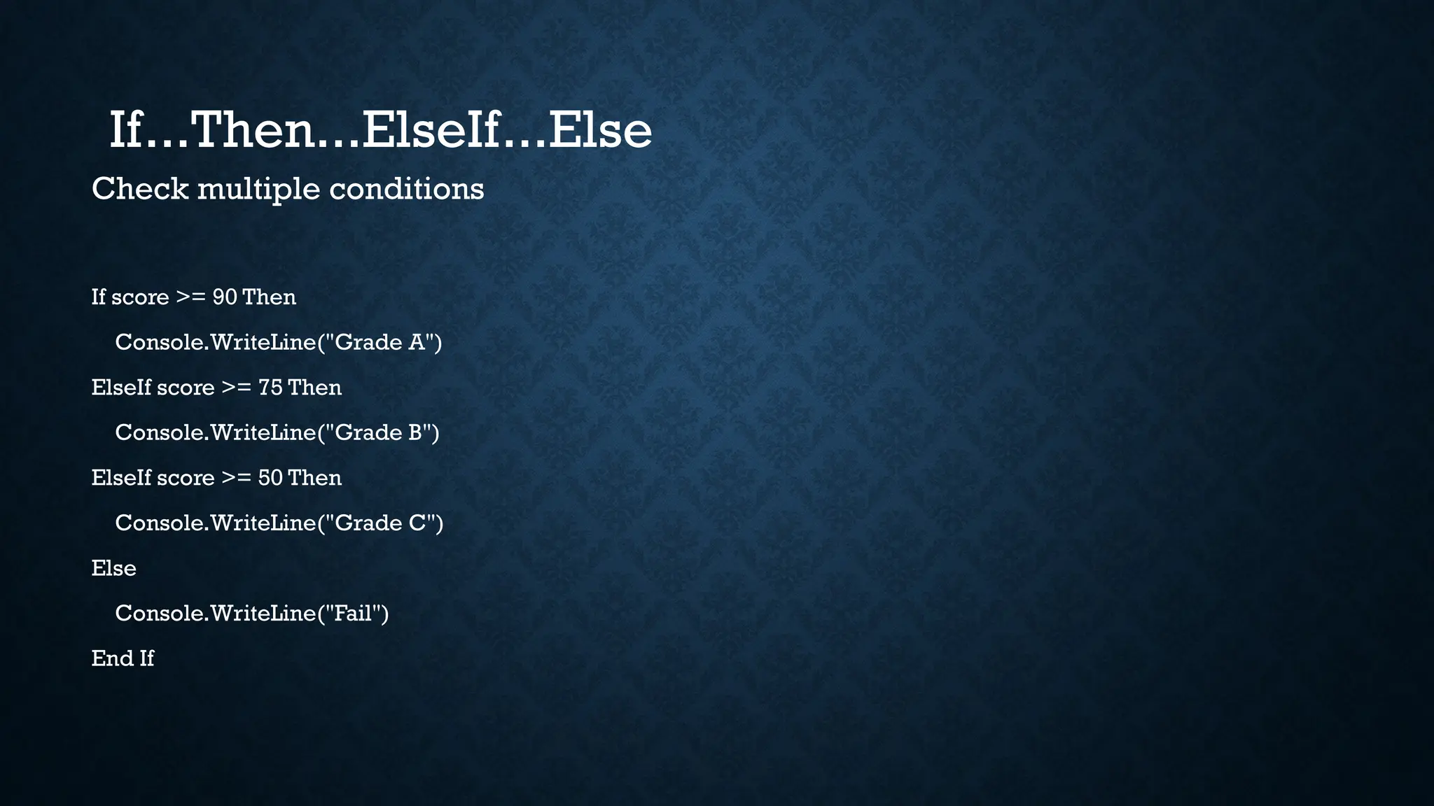Check multiple conditions If score >= 90 Then Console.WriteLine("Grade A") ElseIf score >= 75 Then Console.WriteLine("Grade B") ElseIf score >= 50 Then Console.WriteLine("Grade C") Else Console.WriteLine("Fail") End If If...Then...ElseIf...Else 