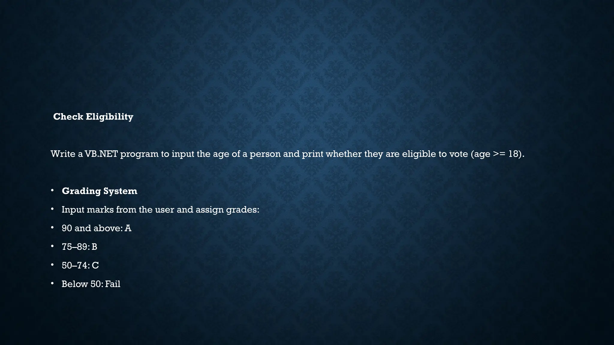 Check Eligibility Write a VB.NET program to input the age of a person and print whether they are eligible to vote (age >= 18). • Grading System • Input marks from the user and assign grades: • 90 and above: A • 75–89: B • 50–74: C • Below 50: Fail 