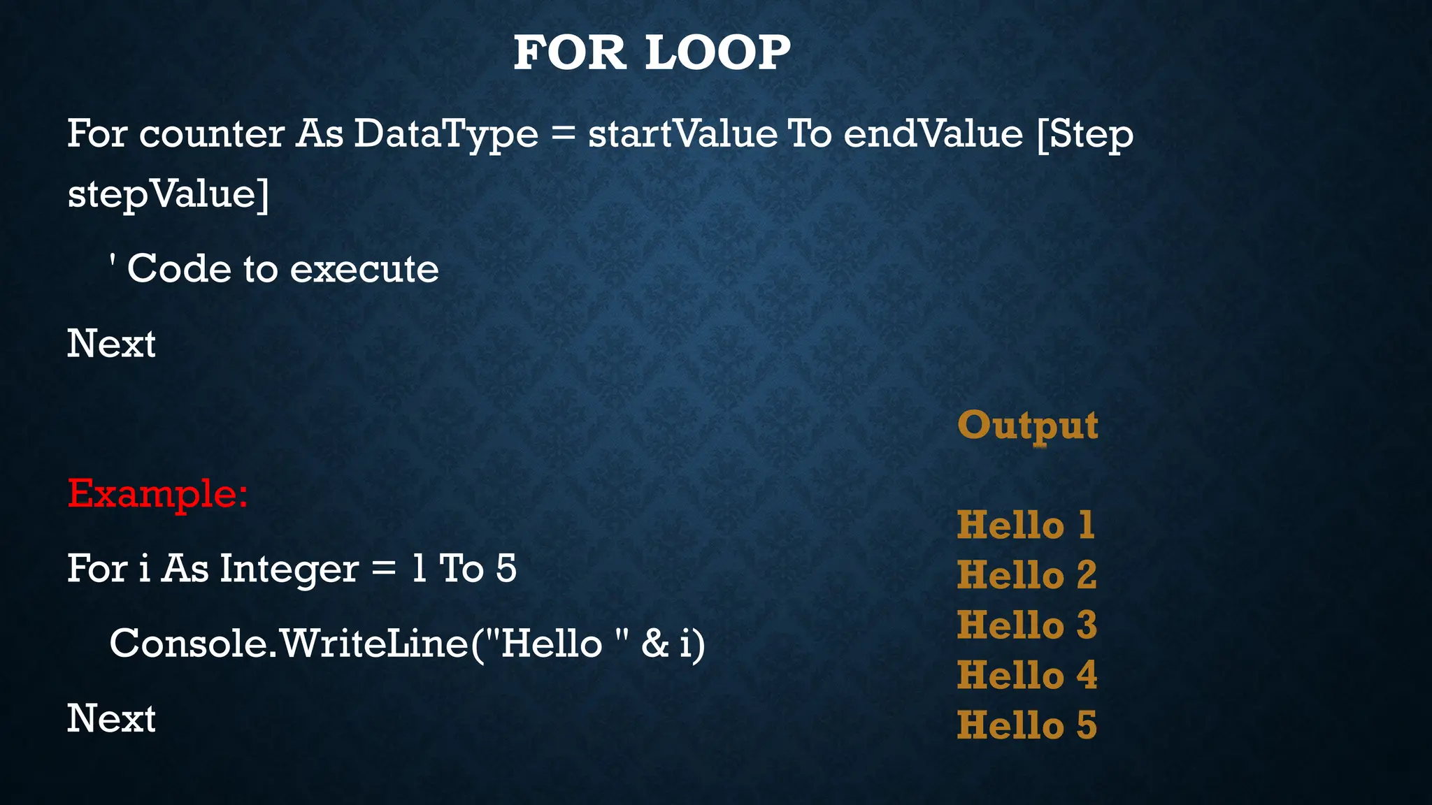 FOR LOOP For counter As DataType = startValue To endValue [Step stepValue] ' Code to execute Next Example: For i As Integer = 1 To 5 Console.WriteLine("Hello " & i) Next Output Hello 1 Hello 2 Hello 3 Hello 4 Hello 5 