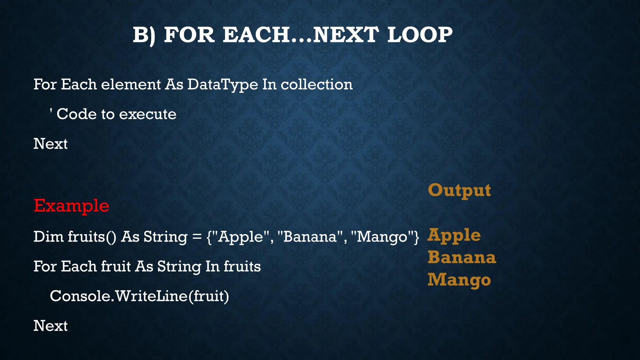 B) FOR EACH…NEXT LOOP For Each element As DataType In collection ' Code to execute Next Example Dim fruits() As String = {"Apple", "Banana", "Mango"} For Each fruit As String In fruits Console.WriteLine(fruit) Next Output Apple Banana Mango 