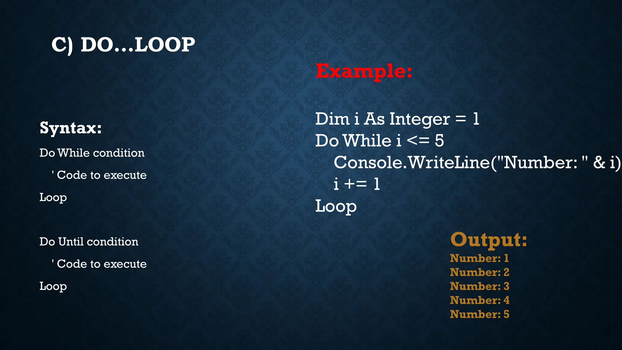 C) DO…LOOP Syntax: Do While condition ' Code to execute Loop Do Until condition ' Code to execute Loop Example: Dim i As Integer = 1 Do While i <= 5 Console.WriteLine("Number: " & i) i += 1 Loop Output: Number: 1 Number: 2 Number: 3 Number: 4 Number: 5 