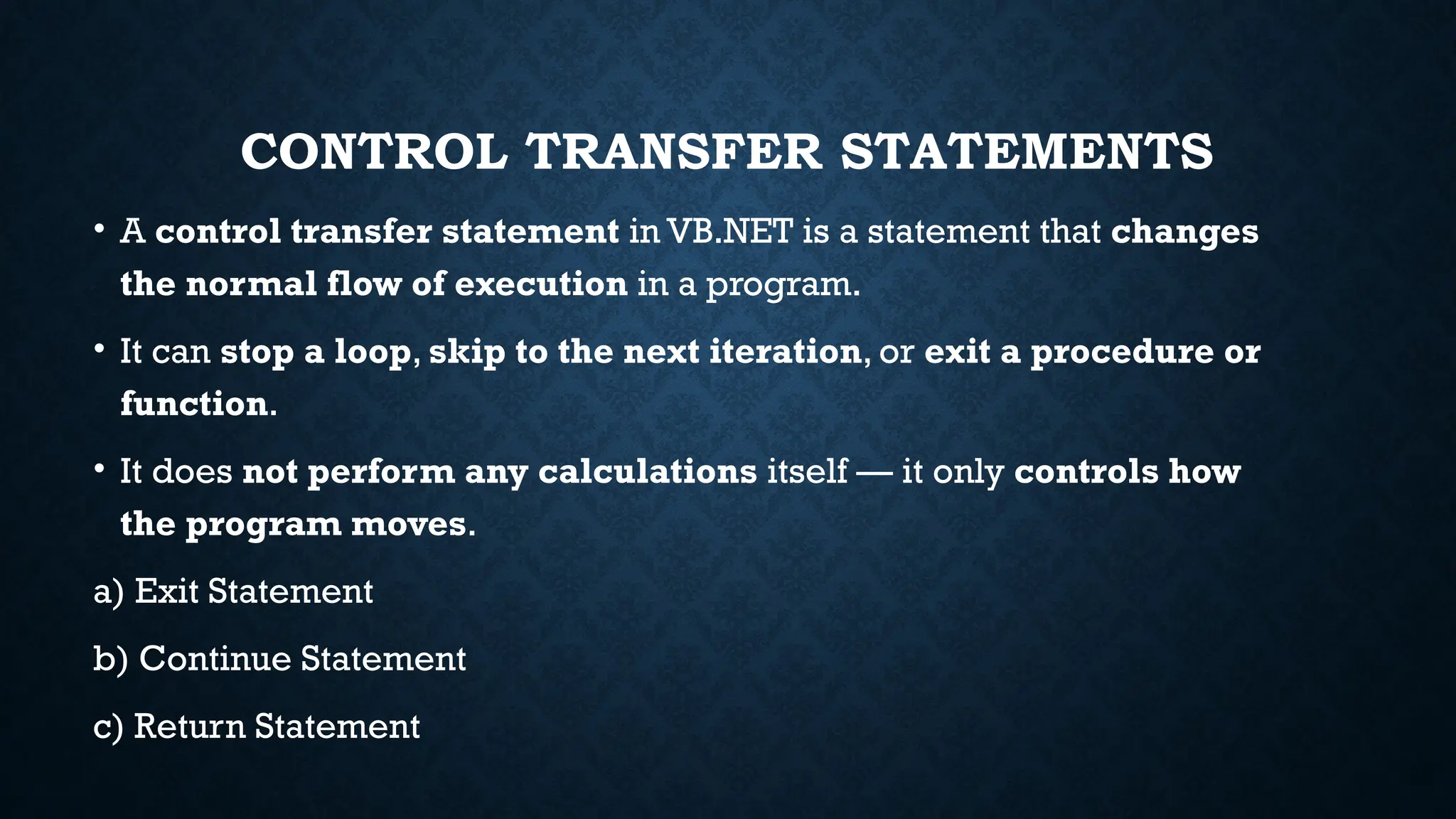 CONTROL TRANSFER STATEMENTS • A control transfer statement in VB.NET is a statement that changes the normal flow of execution in a program. • It can stop a loop, skip to the next iteration, or exit a procedure or function. • It does not perform any calculations itself — it only controls how the program moves. a) Exit Statement b) Continue Statement c) Return Statement 