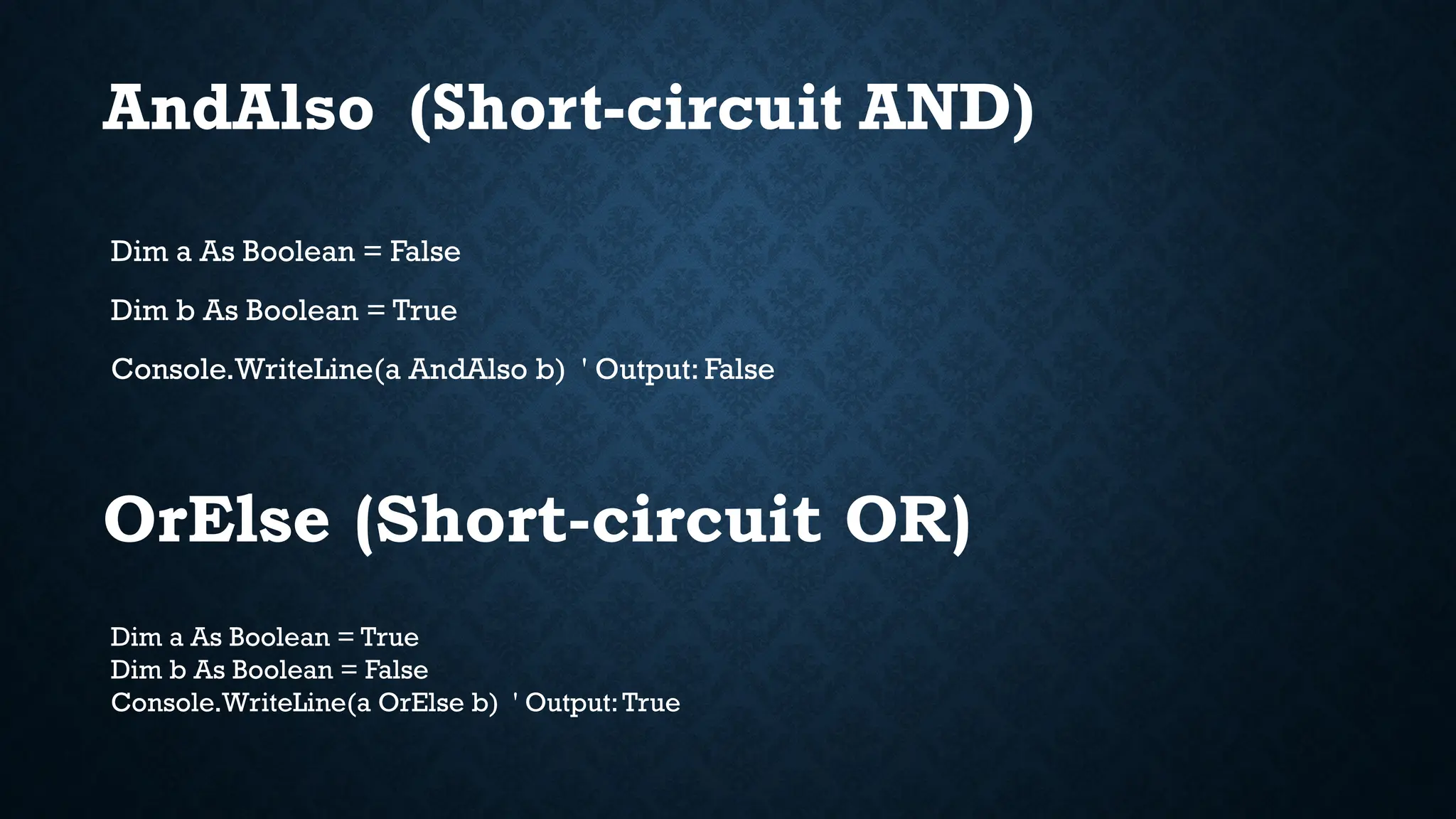 Dim a As Boolean = False Dim b As Boolean = True Console.WriteLine(a AndAlso b) ' Output: False Dim a As Boolean = True Dim b As Boolean = False Console.WriteLine(a OrElse b) ' Output:True OrElse (Short-circuit OR) AndAlso (Short-circuit AND) 