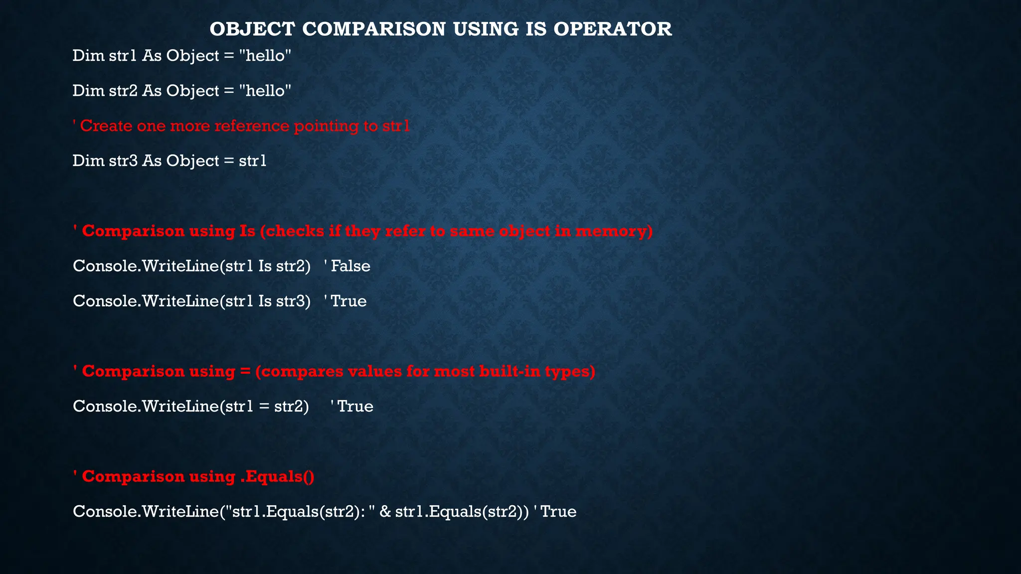 OBJECT COMPARISON USING IS OPERATOR Dim str1 As Object = "hello" Dim str2 As Object = "hello" ' Create one more reference pointing to str1 Dim str3 As Object = str1 ' Comparison using Is (checks if they refer to same object in memory) Console.WriteLine(str1 Is str2) ' False Console.WriteLine(str1 Is str3) ' True ' Comparison using = (compares values for most built-in types) Console.WriteLine(str1 = str2) ' True ' Comparison using .Equals() Console.WriteLine("str1.Equals(str2): " & str1.Equals(str2)) ' True 
