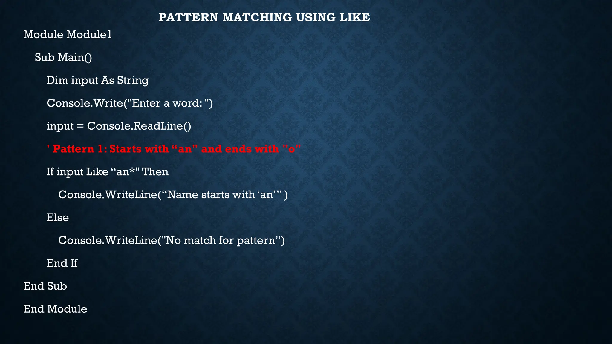 PATTERN MATCHING USING LIKE Module Module1 Sub Main() Dim input As String Console.Write("Enter a word: ") input = Console.ReadLine() ' Pattern 1: Starts with “an" and ends with "o" If input Like “an*" Then Console.WriteLine(“Name starts with ‘an’” ) Else Console.WriteLine("No match for pattern”) End If End Sub End Module 