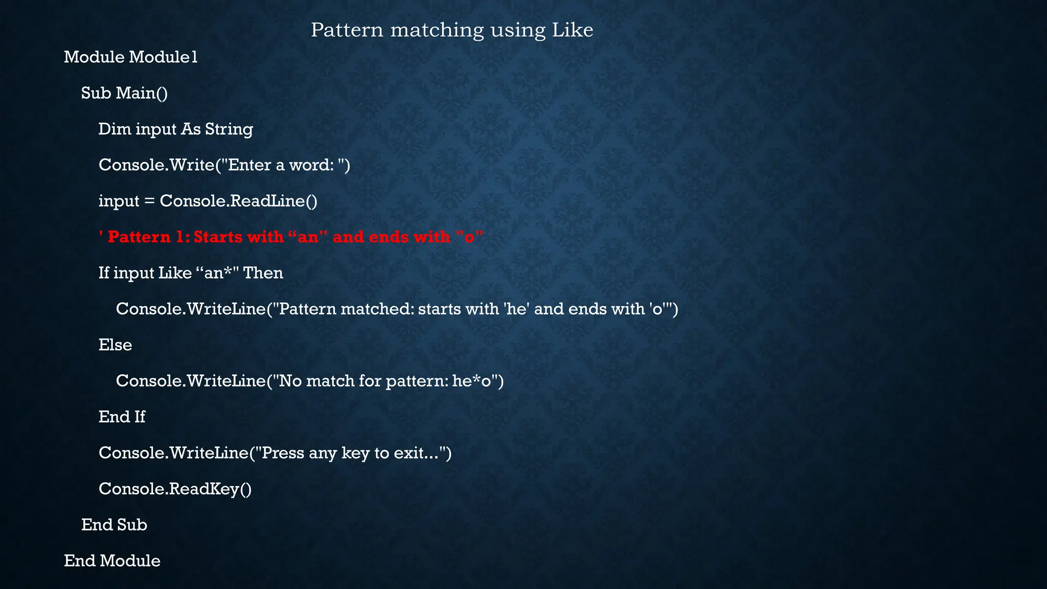 Module Module1 Sub Main() Dim input As String Console.Write("Enter a word: ") input = Console.ReadLine() ' Pattern 1: Starts with “an" and ends with "o" If input Like “an*" Then Console.WriteLine("Pattern matched: starts with 'he' and ends with 'o'") Else Console.WriteLine("No match for pattern: he*o") End If Console.WriteLine("Press any key to exit...") Console.ReadKey() End Sub End Module Pattern matching using Like 