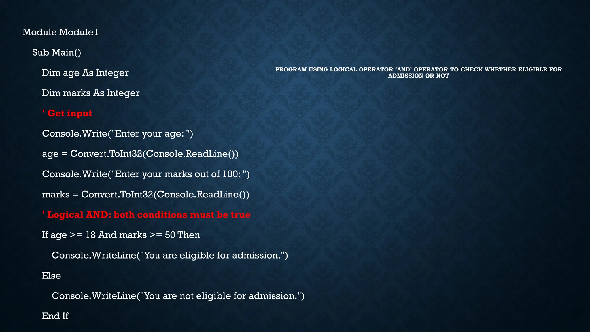 PROGRAM USING LOGICAL OPERATOR ‘AND’ OPERATOR TO CHECK WHETHER ELIGIBLE FOR ADMISSION OR NOT Module Module1 Sub Main() Dim age As Integer Dim marks As Integer ' Get input Console.Write("Enter your age: ") age = Convert.ToInt32(Console.ReadLine()) Console.Write("Enter your marks out of 100: ") marks = Convert.ToInt32(Console.ReadLine()) ' Logical AND: both conditions must be true If age >= 18 And marks >= 50 Then Console.WriteLine("You are eligible for admission.") Else Console.WriteLine("You are not eligible for admission.") End If 
