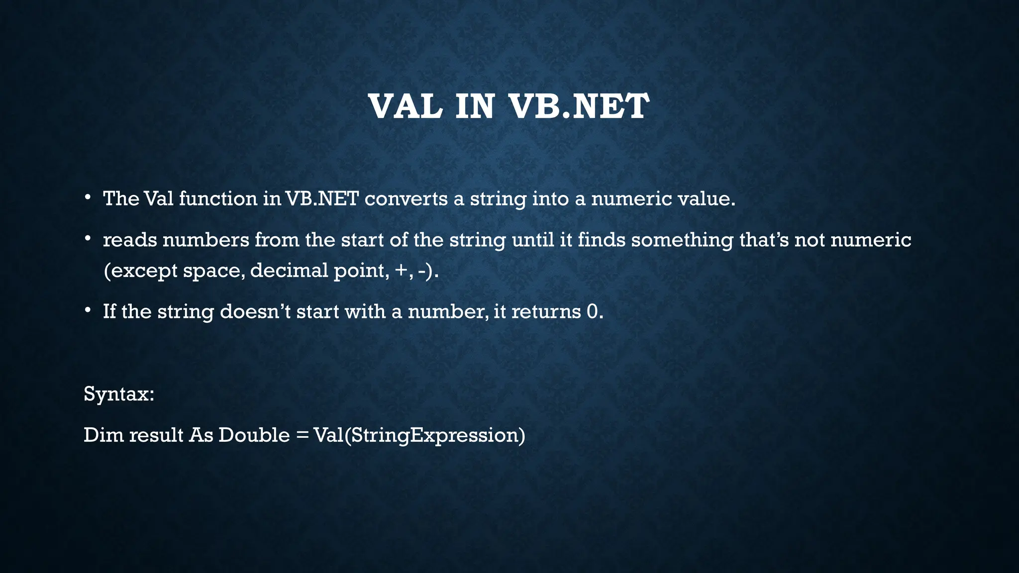 VAL IN VB.NET • The Val function in VB.NET converts a string into a numeric value. • reads numbers from the start of the string until it finds something that’s not numeric (except space, decimal point, +, -). • If the string doesn’t start with a number, it returns 0. Syntax: Dim result As Double = Val(StringExpression) 