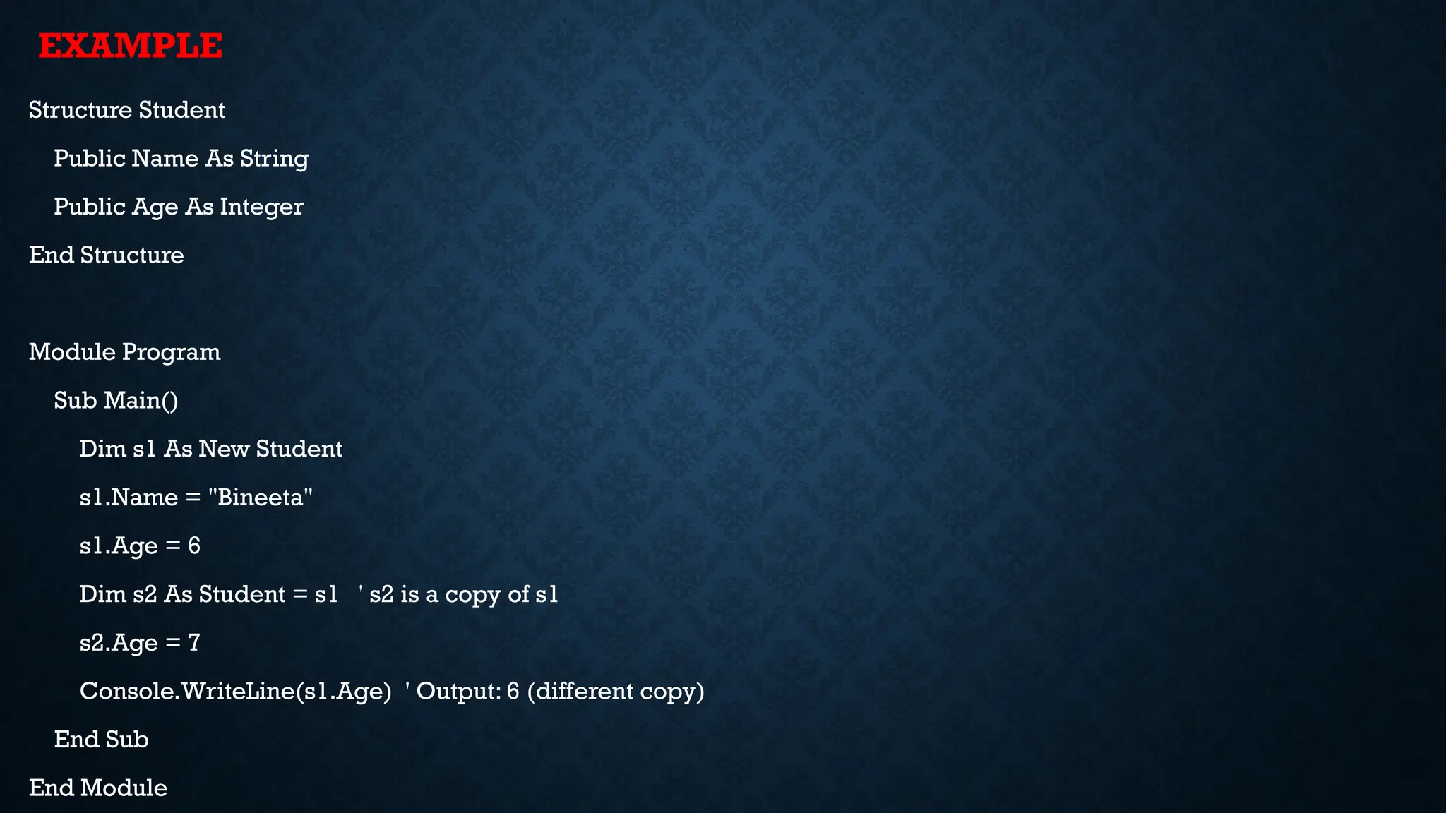 Structure Student Public Name As String Public Age As Integer End Structure Module Program Sub Main() Dim s1 As New Student s1.Name = "Bineeta" s1.Age = 6 Dim s2 As Student = s1 ' s2 is a copy of s1 s2.Age = 7 Console.WriteLine(s1.Age) ' Output: 6 (different copy) End Sub End Module EXAMPLE 