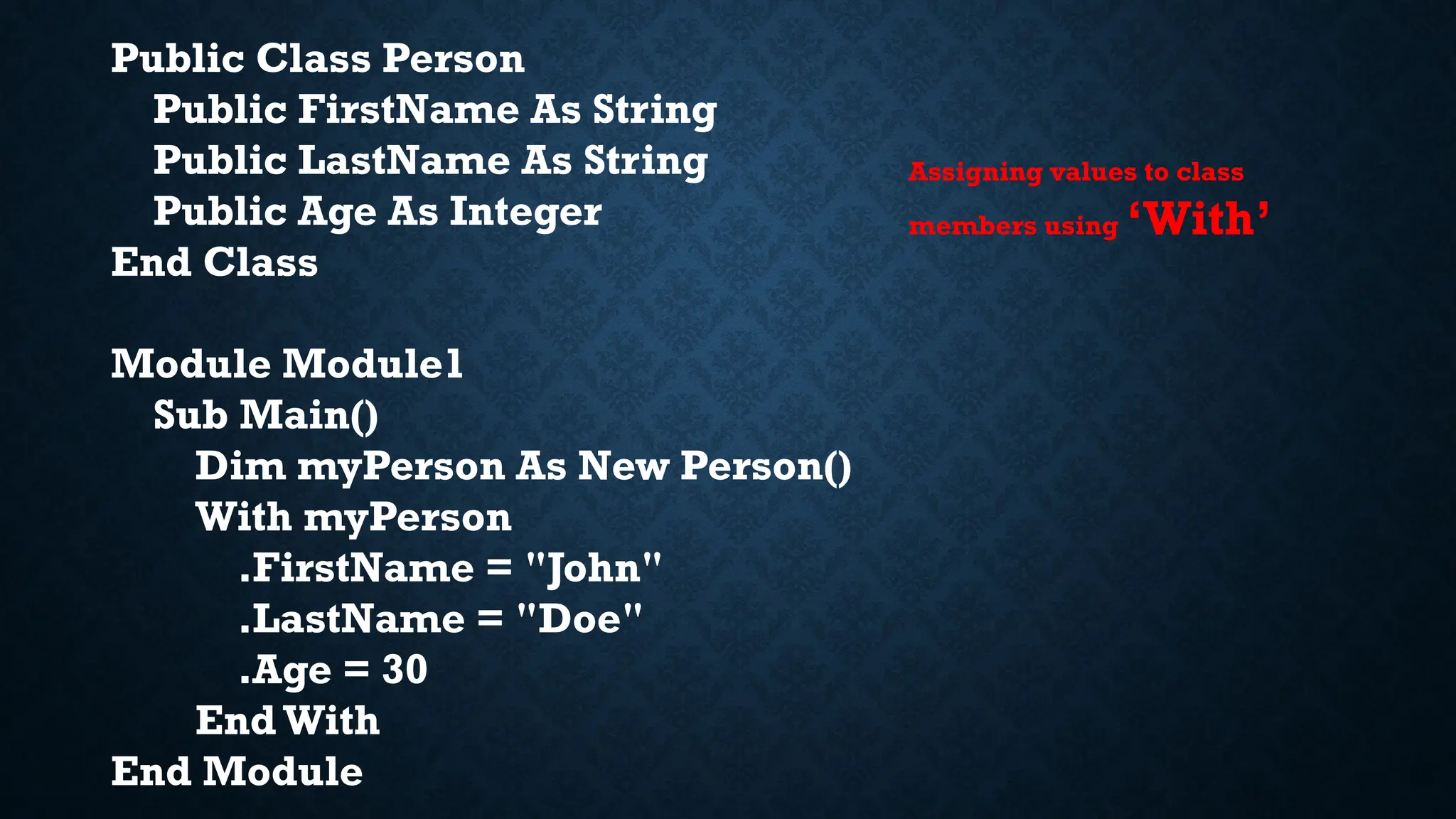 Public Class Person Public FirstName As String Public LastName As String Public Age As Integer End Class Module Module1 Sub Main() Dim myPerson As New Person() With myPerson .FirstName = "John" .LastName = "Doe" .Age = 30 End With End Module Assigning values to class members using ‘With’ 