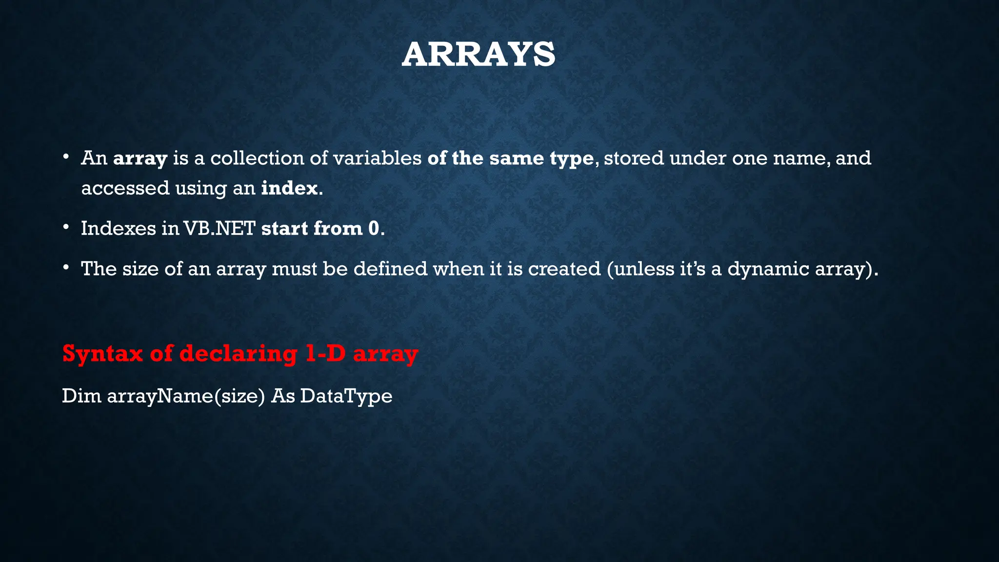 ARRAYS • An array is a collection of variables of the same type, stored under one name, and accessed using an index. • Indexes in VB.NET start from 0. • The size of an array must be defined when it is created (unless it’s a dynamic array). Syntax of declaring 1-D array Dim arrayName(size) As DataType 