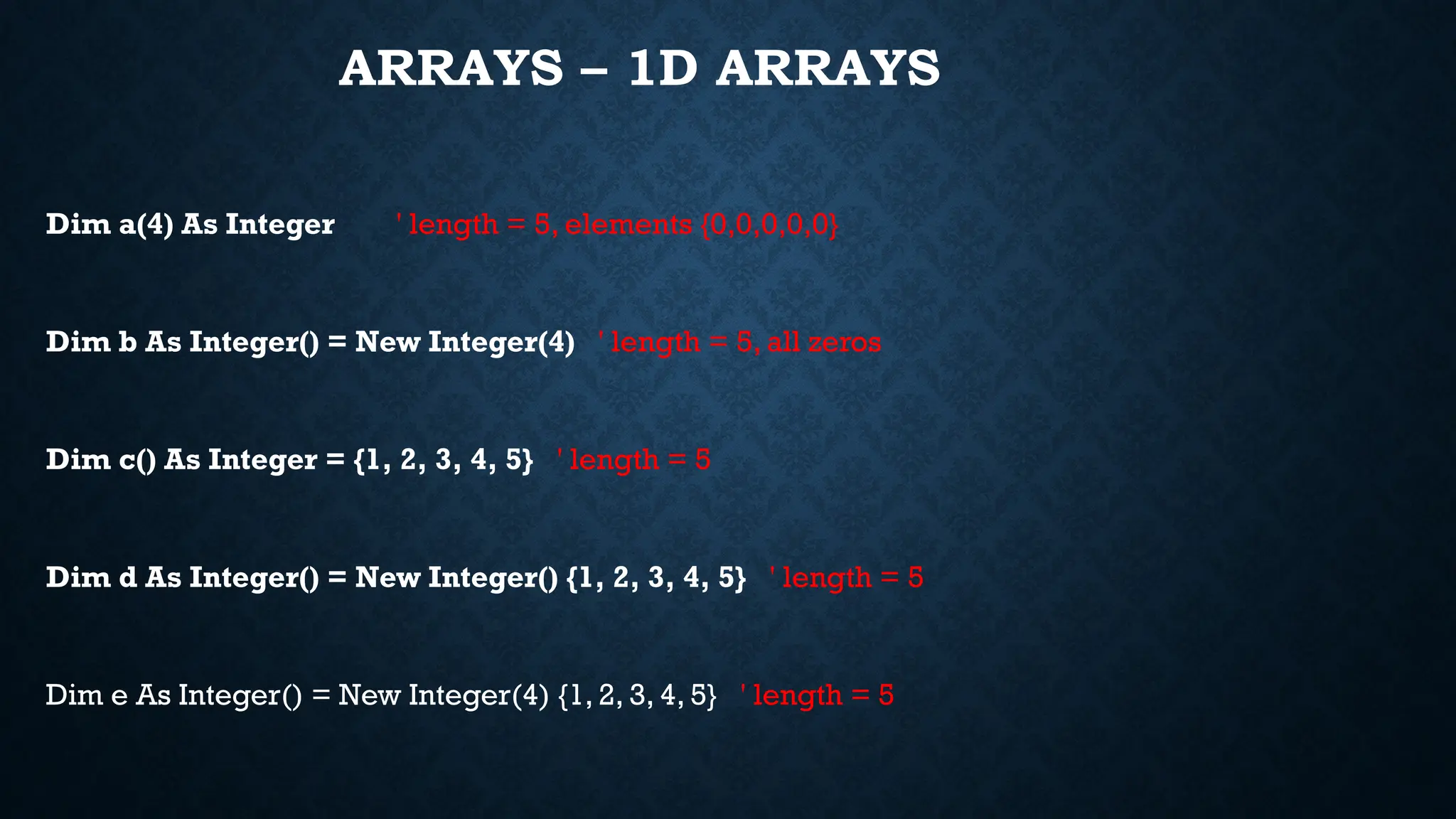ARRAYS – 1D ARRAYS Dim a(4) As Integer ' length = 5, elements {0,0,0,0,0} Dim b As Integer() = New Integer(4) ' length = 5, all zeros Dim c() As Integer = {1, 2, 3, 4, 5} ' length = 5 Dim d As Integer() = New Integer() {1, 2, 3, 4, 5} ' length = 5 Dim e As Integer() = New Integer(4) {1, 2, 3, 4, 5} ' length = 5 